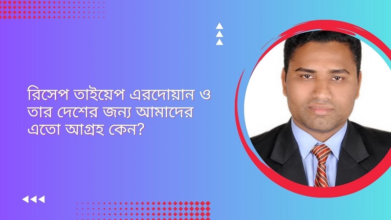 রিসেপ তাইয়েপ এরদোয়ান ও তার দেশের জন্য আমাদের এতো আগ্রহ কেন?  